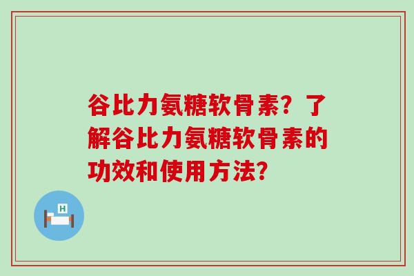 谷比力氨糖软骨素?了解谷比力氨糖软骨素的功效和使用方法? 谷比力氨糖软骨素?了解谷比力氨糖软骨素的功效和使用方法?