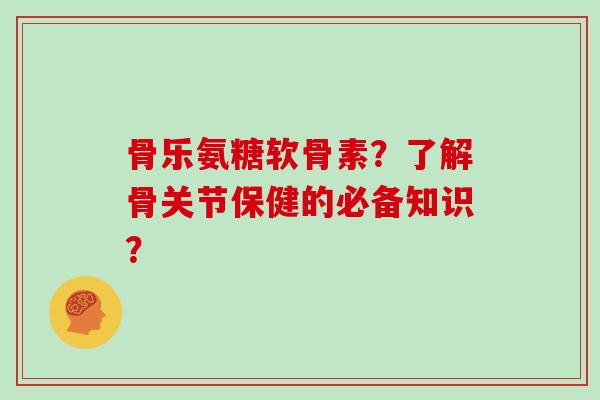 骨乐氨糖软骨素？了解骨关节保健的必备知识？