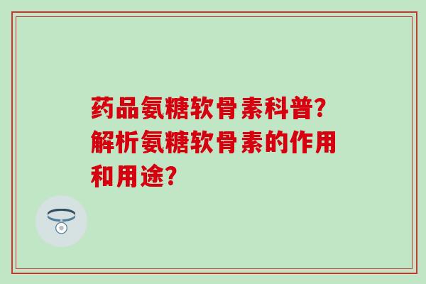药品氨糖软骨素科普？解析氨糖软骨素的作用和用途？