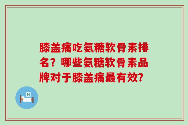 膝盖痛吃氨糖软骨素排名?哪些氨糖软骨素品牌对于膝盖痛有效? 膝盖痛吃氨糖软骨素排名?哪些氨糖软骨素品牌对于膝盖痛有效?