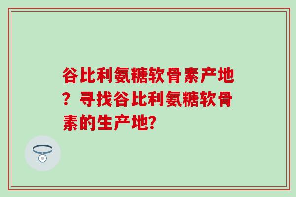 谷比利氨糖软骨素产地?寻找谷比利氨糖软骨素的生产地? 谷比利氨糖软骨素产地?寻找谷比利氨糖软骨素的生产地?