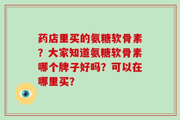 药店里买的氨糖软骨素？大家知道氨糖软骨素哪个牌子好吗？可以在哪里买？