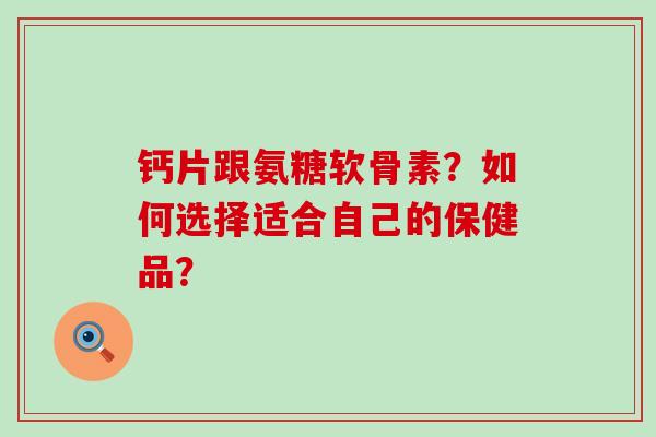 钙片跟氨糖软骨素?如何选择适合自己的保健品? 钙片跟氨糖软骨素?如何选择适合自己的保健品?
