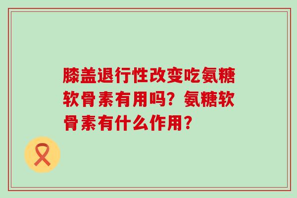 膝盖改变吃氨糖软骨素有用吗?氨糖软骨素有什么作用? 膝盖改变吃氨糖软骨素有用吗?氨糖软骨素有什么作用?