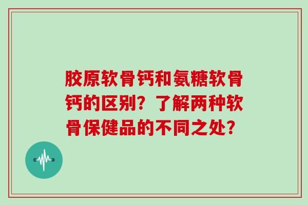 胶原软骨钙和氨糖软骨钙的区别?了解两种软骨保健品的不同之处? 胶原软骨钙和氨糖软骨钙的区别?了解两种软骨保健品的不同之处?