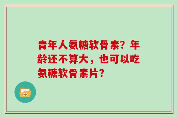 青年人氨糖软骨素?年龄还不算大,也可以吃氨糖软骨素片? 青年人氨糖软骨素?年龄还不算大,也可以吃氨糖软骨素片?