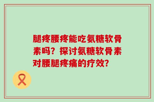 腿疼腰疼能吃氨糖软骨素吗？探讨氨糖软骨素对腰腿的疗效？