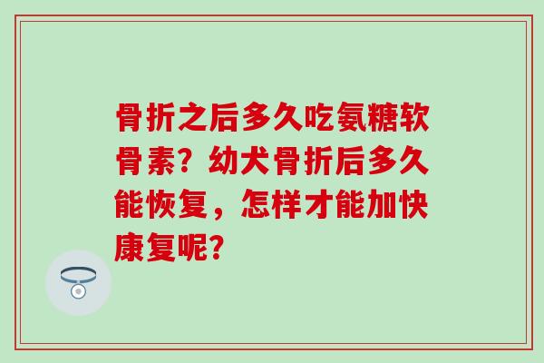 之后多久吃氨糖软骨素?幼犬后多久能恢复,怎样才能加快康复呢? 之后多久吃氨糖软骨素?幼犬后多久能恢复,怎样才能加快康复呢?