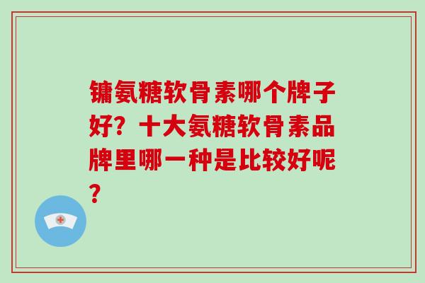 镛氨糖软骨素哪个牌子好?十大氨糖软骨素品牌里哪一种是比较好呢? 镛氨糖软骨素哪个牌子好?十大氨糖软骨素品牌里哪一种是比较好呢?