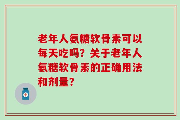 老年人氨糖软骨素可以每天吃吗?关于老年人氨糖软骨素的正确用法和剂量? 老年人氨糖软骨素可以每天吃吗?关于老年人氨糖软骨素的正确用法和剂量?
