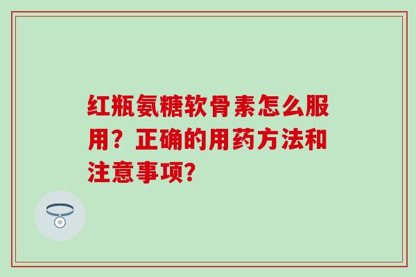 红瓶氨糖软骨素怎么服用？正确的用药方法和注意事项？