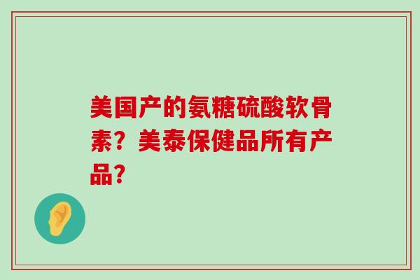 美国产的氨糖硫酸软骨素?美泰保健品所有产品? 美国产的氨糖硫酸软骨素?美泰保健品所有产品?