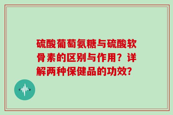 硫酸葡萄氨糖与硫酸软骨素的区别与作用?详解两种保健品的功效? 硫酸葡萄氨糖与硫酸软骨素的区别与作用?详解两种保健品的功效?
