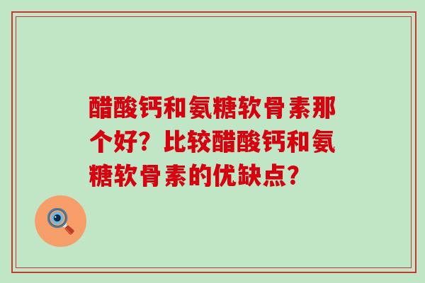 醋酸钙和氨糖软骨素那个好？比较醋酸钙和氨糖软骨素的优缺点？