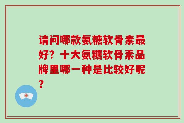 请问哪款氨糖软骨素好?十大氨糖软骨素品牌里哪一种是比较好呢? 请问哪款氨糖软骨素好?十大氨糖软骨素品牌里哪一种是比较好呢?
