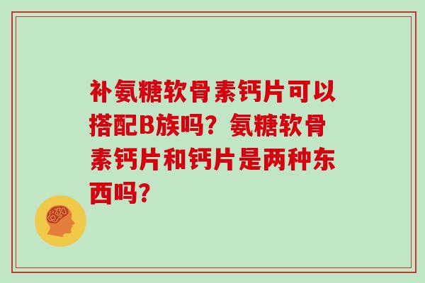 补氨糖软骨素钙片可以搭配B族吗?氨糖软骨素钙片和钙片是两种东西吗? 补氨糖软骨素钙片可以搭配B族吗?氨糖软骨素钙片和钙片是两种东西吗?
