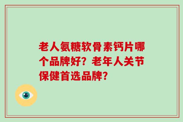 老人氨糖软骨素钙片哪个品牌好？老年人关节保健首选品牌？