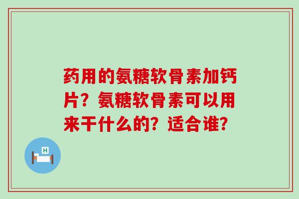 药用的氨糖软骨素加钙片?氨糖软骨素可以用来干什么的?适合谁? 药用的氨糖软骨素加钙片?氨糖软骨素可以用来干什么的?适合谁?
