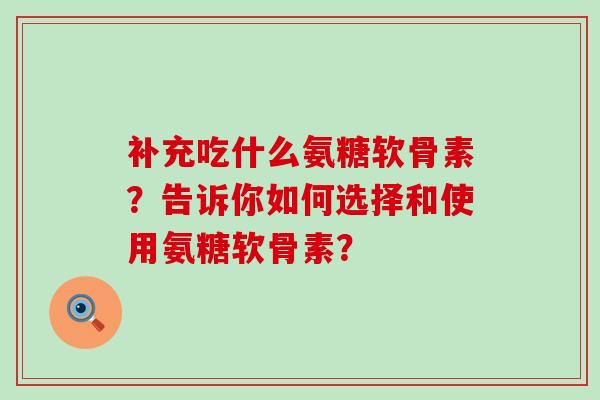 补充吃什么氨糖软骨素？告诉你如何选择和使用氨糖软骨素？