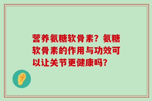 营养氨糖软骨素?氨糖软骨素的作用与功效可以让关节更健康吗? 营养氨糖软骨素?氨糖软骨素的作用与功效可以让关节更健康吗?