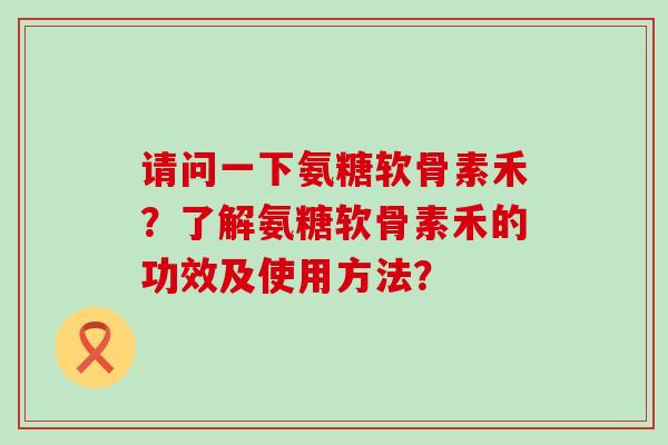 请问一下氨糖软骨素禾?了解氨糖软骨素禾的功效及使用方法? 请问一下氨糖软骨素禾?了解氨糖软骨素禾的功效及使用方法?