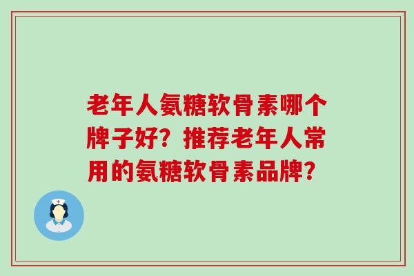 老年人氨糖软骨素哪个牌子好?推荐老年人常用的氨糖软骨素品牌? 老年人氨糖软骨素哪个牌子好?推荐老年人常用的氨糖软骨素品牌?