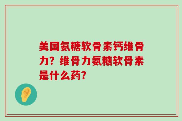 美国氨糖软骨素钙维骨力?维骨力氨糖软骨素是什么药? 美国氨糖软骨素钙维骨力?维骨力氨糖软骨素是什么药?