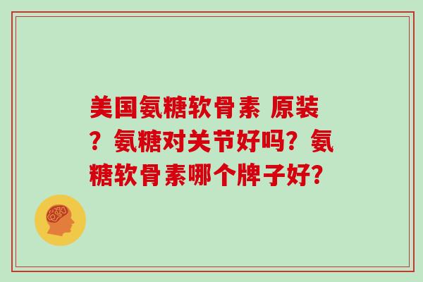 美国氨糖软骨素 原装?氨糖对关节好吗?氨糖软骨素哪个牌子好? 美国氨糖软骨素 原装?氨糖对关节好吗?氨糖软骨素哪个牌子好?