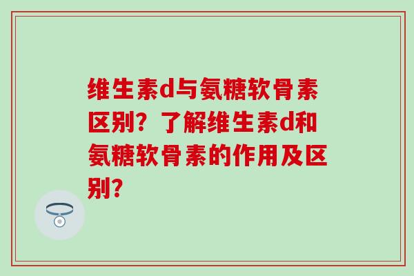 维生素d与氨糖软骨素区别?了解维生素d和氨糖软骨素的作用及区别? 维生素d与氨糖软骨素区别?了解维生素d和氨糖软骨素的作用及区别?