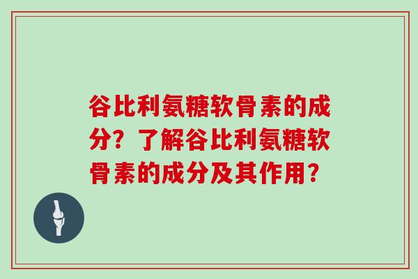 谷比利氨糖软骨素的成分?了解谷比利氨糖软骨素的成分及其作用? 谷比利氨糖软骨素的成分?了解谷比利氨糖软骨素的成分及其作用?