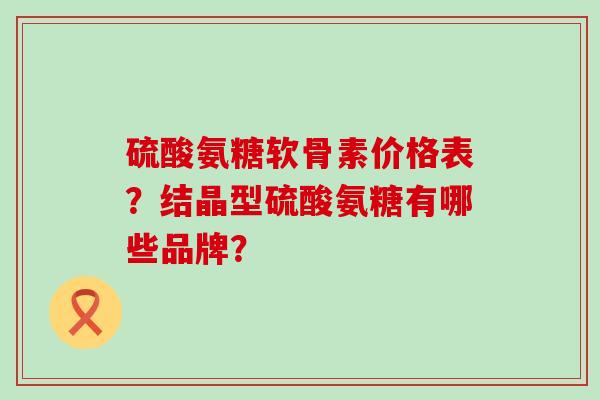 硫酸氨糖软骨素价格表?结晶型硫酸氨糖有哪些品牌? 硫酸氨糖软骨素价格表?结晶型硫酸氨糖有哪些品牌?