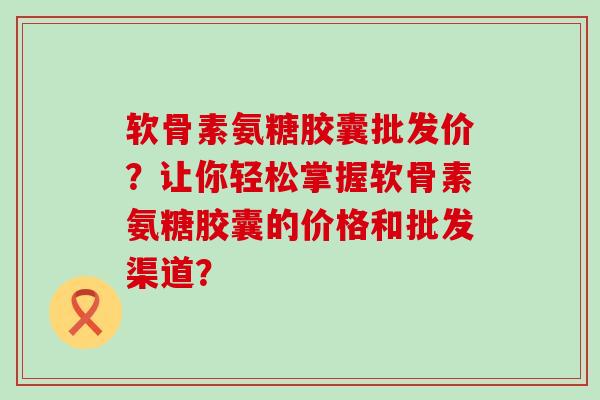 软骨素氨糖胶囊批发价？让你轻松掌握软骨素氨糖胶囊的价格和批发渠道？