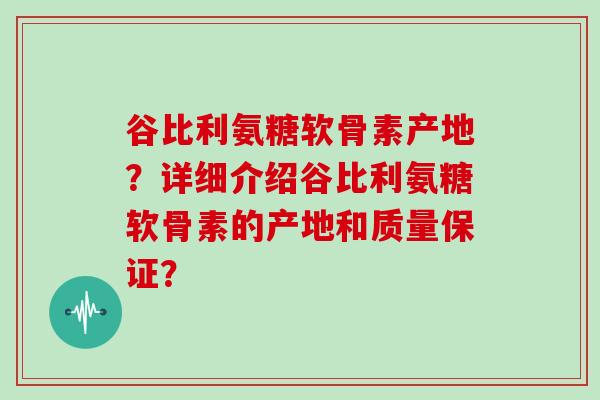 谷比利氨糖软骨素产地?详细介绍谷比利氨糖软骨素的产地和质量保证? 谷比利氨糖软骨素产地?详细介绍谷比利氨糖软骨素的产地和质量保证?