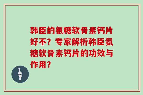 韩臣的氨糖软骨素钙片好不?专家解析韩臣氨糖软骨素钙片的功效与作用? 韩臣的氨糖软骨素钙片好不?专家解析韩臣氨糖软骨素钙片的功效与作用?