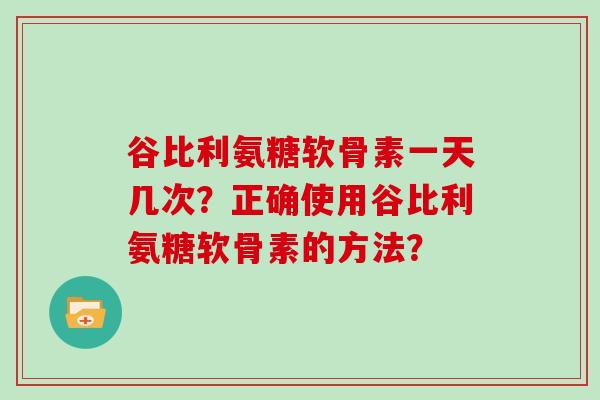 谷比利氨糖软骨素一天几次？正确使用谷比利氨糖软骨素的方法？