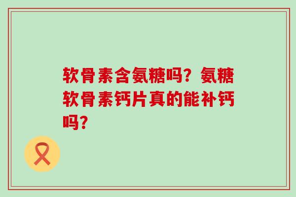 软骨素含氨糖吗？氨糖软骨素钙片真的能补钙吗？