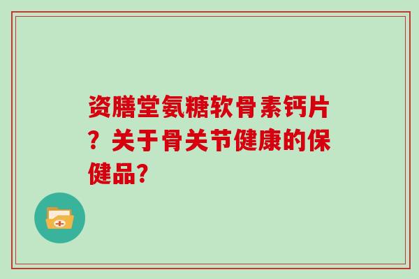 资膳堂氨糖软骨素钙片？关于骨关节健康的保健品？