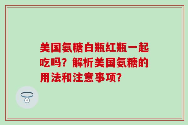 美国氨糖白瓶红瓶一起吃吗?解析美国氨糖的用法和注意事项? 美国氨糖白瓶红瓶一起吃吗?解析美国氨糖的用法和注意事项?