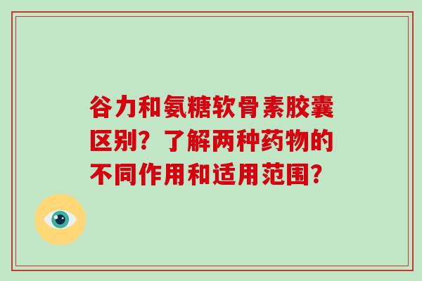 谷力和氨糖软骨素胶囊区别?了解两种的不同作用和适用范围? 谷力和氨糖软骨素胶囊区别?了解两种的不同作用和适用范围?
