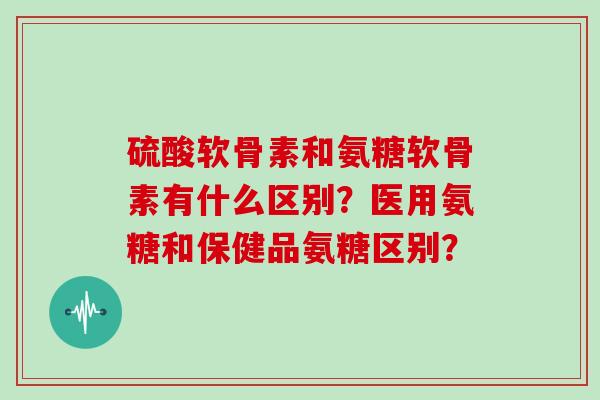 硫酸软骨素和氨糖软骨素有什么区别?医用氨糖和保健品氨糖区别? 硫酸软骨素和氨糖软骨素有什么区别?医用氨糖和保健品氨糖区别?