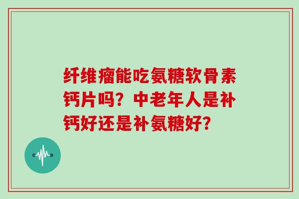 纤维瘤能吃氨糖软骨素钙片吗？中老年人是补钙好还是补氨糖好？