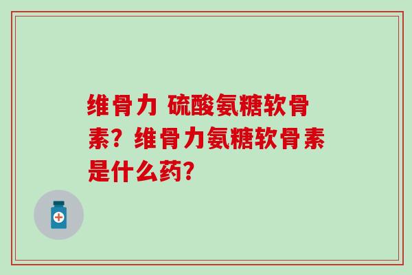 维骨力 硫酸氨糖软骨素?维骨力氨糖软骨素是什么药? 维骨力 硫酸氨糖软骨素?维骨力氨糖软骨素是什么药?