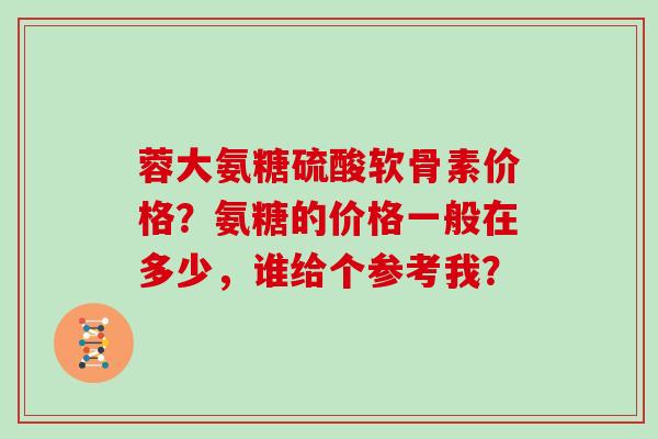 蓉大氨糖硫酸软骨素价格?氨糖的价格一般在多少,谁给个参考我? 蓉大氨糖硫酸软骨素价格?氨糖的价格一般在多少,谁给个参考我?