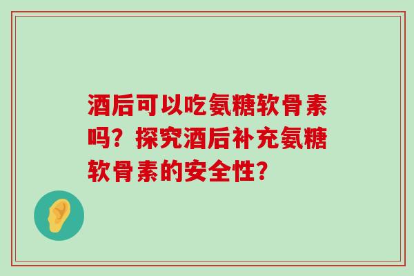 酒后可以吃氨糖软骨素吗？探究酒后补充氨糖软骨素的安全性？