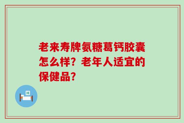 老来寿牌氨糖葛钙胶囊怎么样?老年人适宜的保健品? 老来寿牌氨糖葛钙胶囊怎么样?老年人适宜的保健品?