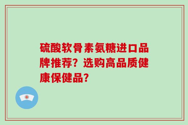硫酸软骨素氨糖进口品牌推荐?选购高品质健康保健品? 硫酸软骨素氨糖进口品牌推荐?选购高品质健康保健品?