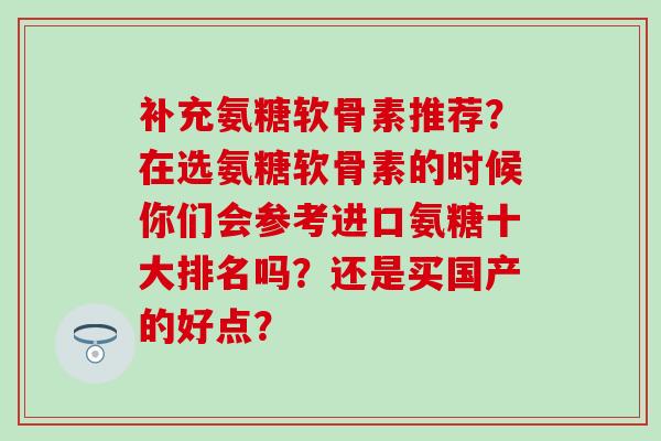 补充氨糖软骨素推荐?在选氨糖软骨素的时候你们会参考进口氨糖十大排名吗?还是买国产的好点? 补充氨糖软骨素推荐?在选氨糖软骨素的时候你们会参考进口氨糖十大排名吗?还是买国产的好点?