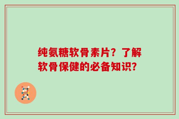纯氨糖软骨素片?了解软骨保健的必备知识? 纯氨糖软骨素片?了解软骨保健的必备知识?