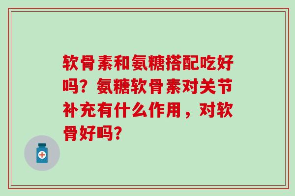 软骨素和氨糖搭配吃好吗?氨糖软骨素对关节补充有什么作用,对软骨好吗? 软骨素和氨糖搭配吃好吗?氨糖软骨素对关节补充有什么作用,对软骨好吗?