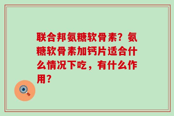 联合邦氨糖软骨素？氨糖软骨素加钙片适合什么情况下吃，有什么作用？